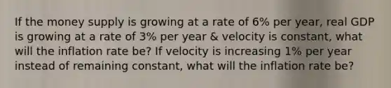 If the money supply is growing at a rate of 6% per year, real GDP is growing at a rate of 3% per year & velocity is constant, what will the inflation rate be? If velocity is increasing 1% per year instead of remaining constant, what will the inflation rate be?