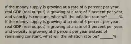 If the money supply is growing at a rate of 6 percent per year, real GDP (real output) is growing at a rate of 3 percent per year, and velocity is constant, what will the inflation rate be? ______%. If the money supply is growing at a rate of 6 percent per year, real GDP (real output) is growing at a rate of 3 percent per year, and velocity is growing at 3 percent per year instead of remaining constant, what will the inflation rate be? _______%.