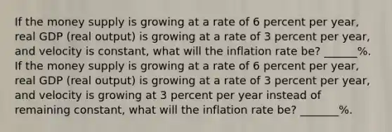 If the money supply is growing at a rate of 6 percent per year, real GDP (real output) is growing at a rate of 3 percent per year, and velocity is constant, what will the inflation rate be? ______%. If the money supply is growing at a rate of 6 percent per year, real GDP (real output) is growing at a rate of 3 percent per year, and velocity is growing at 3 percent per year instead of remaining constant, what will the inflation rate be? _______%.