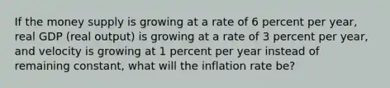 If the money supply is growing at a rate of 6 percent per year, real GDP (real output) is growing at a rate of 3 percent per year, and velocity is growing at 1 percent per year instead of remaining constant, what will the inflation rate be?