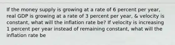 If the money supply is growing at a rate of 6 percent per year, real GDP is growing at a rate of 3 percent per year, & velocity is constant, what will the inflation rate be? If velocity is increasing 1 percent per year instead of remaining constant, what will the inflation rate be