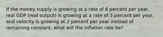 If the money supply is growing at a rate of 6 percent per year, real GDP (real output) is growing at a rate of 3 percent per year, and velocity is growing at 2 percent per year instead of remaining constant, what will the inflation rate be?