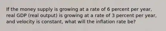 If the money supply is growing at a rate of 6 percent per year, real GDP (real output) is growing at a rate of 3 percent per year, and velocity is constant, what will the inflation rate be?