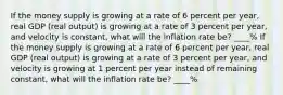 If the money supply is growing at a rate of 6 percent per​ year, real GDP​ (real output) is growing at a rate of 3 percent per​ year, and velocity is​ constant, what will the inflation rate​ be? ____% If the money supply is growing at a rate of 6 percent per​ year, real GDP​ (real output) is growing at a rate of 3 percent per​ year, and velocity is growing at 1 percent per year instead of remaining​ constant, what will the inflation rate​ be? ____%