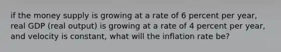 if the money supply is growing at a rate of 6 percent per year, real GDP (real output) is growing at a rate of 4 percent per year, and velocity is constant, what will the inflation rate be?