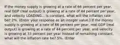 If the money supply is growing at a rate of 66 percent per​ year, real GDP​ (real output) is growing at a rate of 44 percent per​ year, and velocity LOADING... is​ constant, what will the inflation rate​ be? 2​%. ​(Enter your response as an integer value.​) If the money supply is growing at a rate of 66 percent per​ year, real GDP​ (real output) is growing at a rate of 44 percent per​ year, and velocity is growing at 33 percent per year instead of remaining​ constant, what will the inflation rate​ be? 5​%. ​(Enter