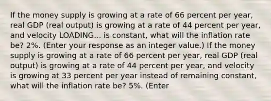 If the money supply is growing at a rate of 66 percent per​ year, real GDP​ (real output) is growing at a rate of 44 percent per​ year, and velocity LOADING... is​ constant, what will the inflation rate​ be? 2​%. ​(Enter your response as an integer value.​) If the money supply is growing at a rate of 66 percent per​ year, real GDP​ (real output) is growing at a rate of 44 percent per​ year, and velocity is growing at 33 percent per year instead of remaining​ constant, what will the inflation rate​ be? 5​%. ​(Enter