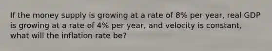 If the money supply is growing at a rate of 8% per year, real GDP is growing at a rate of 4% per year, and velocity is constant, what will the inflation rate be?