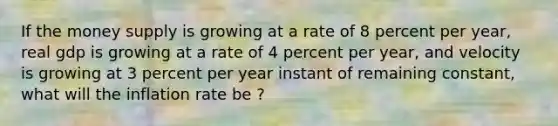 If the money supply is growing at a rate of 8 percent per year, real gdp is growing at a rate of 4 percent per year, and velocity is growing at 3 percent per year instant of remaining constant, what will the inflation rate be ?