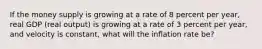 If the money supply is growing at a rate of 8 percent per year, real GDP (real output) is growing at a rate of 3 percent per year, and velocity is constant, what will the inflation rate be?