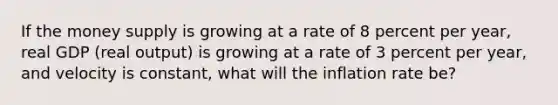 If the money supply is growing at a rate of 8 percent per year, real GDP (real output) is growing at a rate of 3 percent per year, and velocity is constant, what will the inflation rate be?