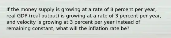 If the money supply is growing at a rate of 8 percent per​ year, real GDP​ (real output) is growing at a rate of 3 percent per​ year, and velocity is growing at 3 percent per year instead of remaining​ constant, what will the inflation rate​ be?