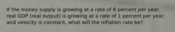 If the money supply is growing at a rate of 8 percent per​ year, real GDP​ (real output) is growing at a rate of 1 percent per​ year, and velocity is​ constant, what will the inflation rate​ be?