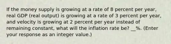 If the money supply is growing at a rate of 8 percent per​ year, real GDP​ (real output) is growing at a rate of 3 percent per​ year, and velocity is growing at 2 percent per year instead of remaining​ constant, what will the inflation rate​ be? __%. ​(Enter your response as an integer value.​)