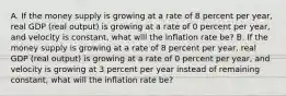 A. If the money supply is growing at a rate of 8 percent per​ year, real GDP​ (real output) is growing at a rate of 0 percent per​ year, and velocity is​ constant, what will the inflation rate​ be? B. If the money supply is growing at a rate of 8 percent per​ year, real GDP​ (real output) is growing at a rate of 0 percent per​ year, and velocity is growing at 3 percent per year instead of remaining​ constant, what will the inflation rate​ be?