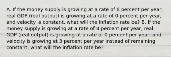 A. If the money supply is growing at a rate of 8 percent per​ year, real GDP​ (real output) is growing at a rate of 0 percent per​ year, and velocity is​ constant, what will the inflation rate​ be? B. If the money supply is growing at a rate of 8 percent per​ year, real GDP​ (real output) is growing at a rate of 0 percent per​ year, and velocity is growing at 3 percent per year instead of remaining​ constant, what will the inflation rate​ be?