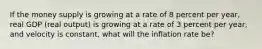 If the money supply is growing at a rate of 8 percent per​ year, real GDP​ (real output) is growing at a rate of 3 percent per​ year, and velocity is​ constant, what will the inflation rate​ be?
