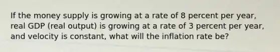 If the money supply is growing at a rate of 8 percent per​ year, real GDP​ (real output) is growing at a rate of 3 percent per​ year, and velocity is​ constant, what will the inflation rate​ be?