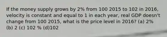 If the money supply grows by 2% from 100 2015 to 102 in 2016, velocity is constant and equal to 1 in each year, real GDP doesn't change from 100 2015, what is the price level in 2016? (a) 2% (b) 2 (c) 102 % (d)102