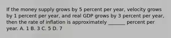 If the money supply grows by 5 percent per year, velocity grows by 1 percent per year, and real GDP grows by 3 percent per year, then the rate of inflation is approximately _______ percent per year. A. 1 B. 3 C. 5 D. 7