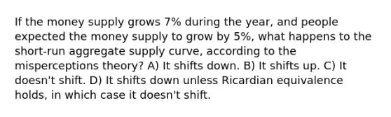 If the money supply grows 7% during the year, and people expected the money supply to grow by 5%, what happens to the short-run aggregate supply curve, according to the misperceptions theory? A) It shifts down. B) It shifts up. C) It doesn't shift. D) It shifts down unless Ricardian equivalence holds, in which case it doesn't shift.