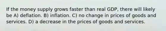 If the money supply grows faster than real GDP, there will likely be A) deflation. B) inflation. C) no change in prices of goods and services. D) a decrease in the prices of goods and services.