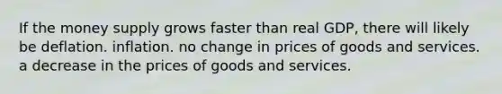 If the money supply grows faster than real GDP, there will likely be deflation. inflation. no change in prices of goods and services. a decrease in the prices of goods and services.