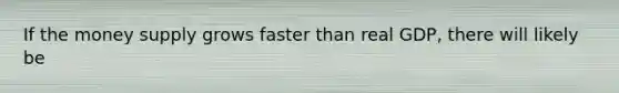 If the money supply grows faster than real GDP, there will likely be