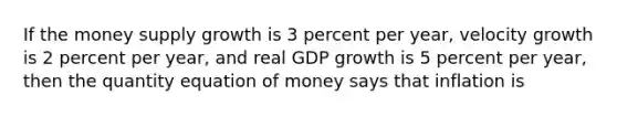 If the money supply growth is 3 percent per year, velocity growth is 2 percent per year, and real GDP growth is 5 percent per year, then the quantity equation of money says that inflation is