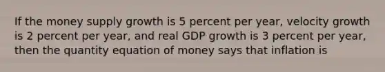 If the money supply growth is 5 percent per year, velocity growth is 2 percent per year, and real GDP growth is 3 percent per year, then the quantity equation of money says that inflation is