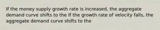 If the money supply growth rate is increased, the aggregate demand curve shifts to the If the growth rate of velocity falls, the aggregate demand curve shifts to the