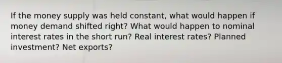 If the money supply was held constant, what would happen if money demand shifted right? What would happen to nominal interest rates in the short run? Real interest rates? Planned investment? Net exports?