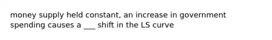 money supply held constant, an increase in government spending causes a ___ shift in the LS curve