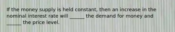 If the money supply is held constant, then an increase in the nominal interest rate will ______ the demand for money and ______ the price level.