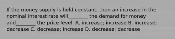 If the money supply is held constant, then an increase in the nominal interest rate will________ the demand for money and________ the price level. A. increase; increase B. increase; decrease C. decrease; increase D. decrease; decrease