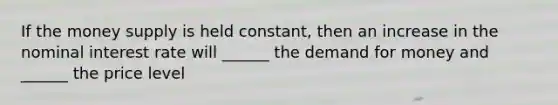 If the money supply is held constant, then an increase in the nominal interest rate will ______ the demand for money and ______ the price level