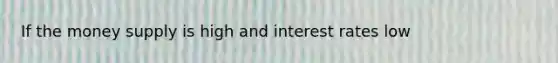 If the money supply is high and interest rates low