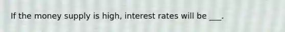 If the money supply is high, interest rates will be ___.