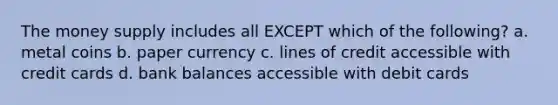 The money supply includes all EXCEPT which of the following? a. metal coins b. paper currency c. lines of credit accessible with credit cards d. bank balances accessible with debit cards