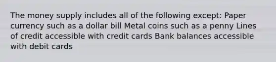 The money supply includes all of the following except: Paper currency such as a dollar bill Metal coins such as a penny Lines of credit accessible with credit cards Bank balances accessible with debit cards