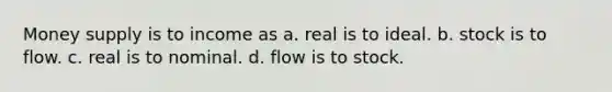 Money supply is to income as a. real is to ideal. b. stock is to flow. c. real is to nominal. d. flow is to stock.