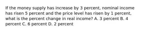 If the money supply has increase by 3 percent, nominal income has risen 5 percent and the price level has risen by 1 percent, what is the percent change in real income? A. 3 percent B. 4 percent C. 6 percent D. 2 percent