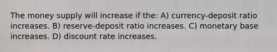 The money supply will increase if the: A) currency-deposit ratio increases. B) reserve-deposit ratio increases. C) monetary base increases. D) discount rate increases.