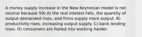 A money supply increase in the New Keynesian model is not neutral because 59) A) the real interest falls, the quantity of output demanded rises, and firms supply more output. B) productivity rises, increasing output supply. C) bank lending rises. D) consumers are fooled into working harder.