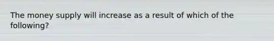The money supply will increase as a result of which of the following?