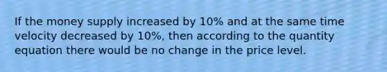 If the money supply increased by 10% and at the same time velocity decreased by 10%, then according to the quantity equation there would be no change in the price level.