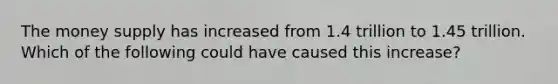 The money supply has increased from 1.4 trillion to 1.45 trillion. Which of the following could have caused this increase?
