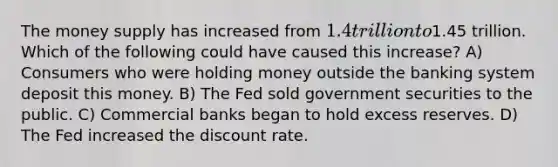 The money supply has increased from 1.4 trillion to1.45 trillion. Which of the following could have caused this increase? A) Consumers who were holding money outside the banking system deposit this money. B) The Fed sold government securities to the public. C) Commercial banks began to hold excess reserves. D) The Fed increased the discount rate.