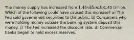 The money supply has increased from 1.4 trillion to1.45 trillion. Which of the following could have caused this increase? a) The Fed sold government securities to the public. b) Consumers who were holding money outside the banking system deposit this money. c) The Fed increased the discount rate. d) Commercial banks began to hold excess reserves.