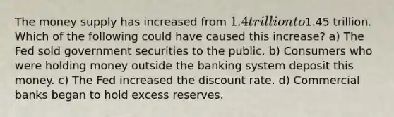 The money supply has increased from 1.4 trillion to1.45 trillion. Which of the following could have caused this increase? a) The Fed sold government securities to the public. b) Consumers who were holding money outside the banking system deposit this money. c) The Fed increased the discount rate. d) Commercial banks began to hold excess reserves.